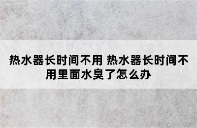 热水器长时间不用 热水器长时间不用里面水臭了怎么办